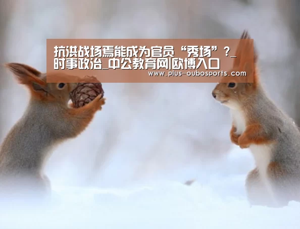 抗洪战场焉能成为官员“秀场”?_时事政治_中公教育网|欧博入口(图1) 欧博入口